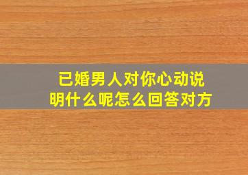 已婚男人对你心动说明什么呢怎么回答对方