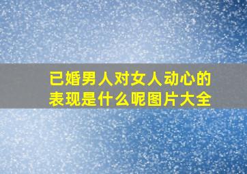 已婚男人对女人动心的表现是什么呢图片大全