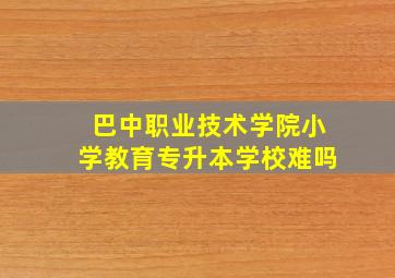 巴中职业技术学院小学教育专升本学校难吗