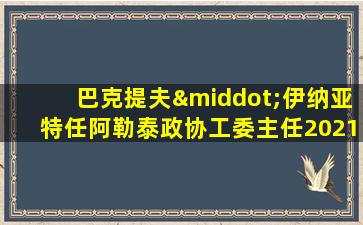 巴克提夫·伊纳亚特任阿勒泰政协工委主任2021