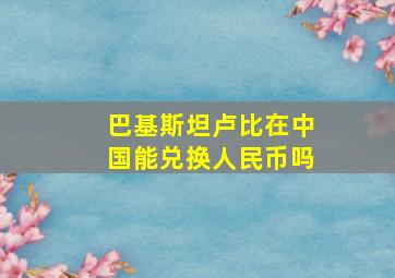 巴基斯坦卢比在中国能兑换人民币吗