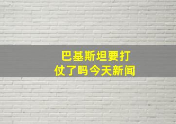 巴基斯坦要打仗了吗今天新闻