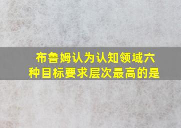 布鲁姆认为认知领域六种目标要求层次最高的是