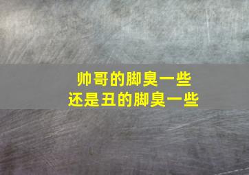 帅哥的脚臭一些还是丑的脚臭一些