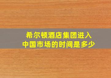 希尔顿酒店集团进入中国市场的时间是多少