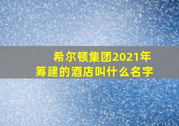 希尔顿集团2021年筹建的酒店叫什么名字