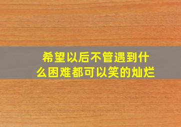 希望以后不管遇到什么困难都可以笑的灿烂