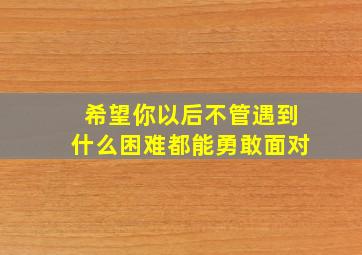 希望你以后不管遇到什么困难都能勇敢面对