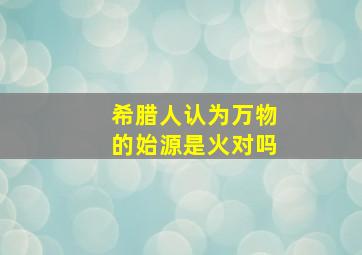 希腊人认为万物的始源是火对吗