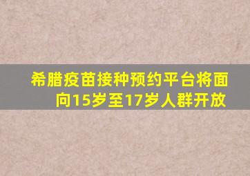 希腊疫苗接种预约平台将面向15岁至17岁人群开放