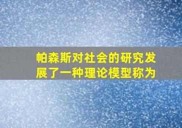 帕森斯对社会的研究发展了一种理论模型称为