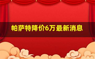 帕萨特降价6万最新消息