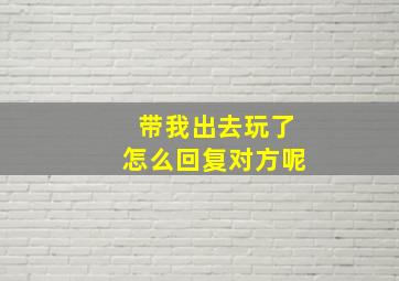 带我出去玩了怎么回复对方呢