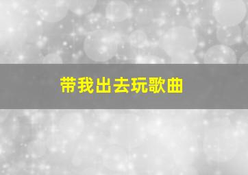 带我出去玩歌曲