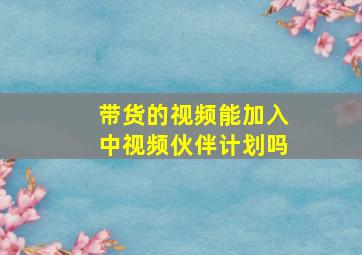 带货的视频能加入中视频伙伴计划吗