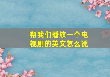 帮我们播放一个电视剧的英文怎么说