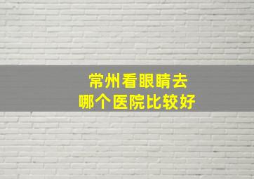 常州看眼睛去哪个医院比较好