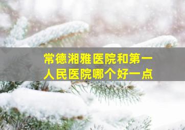 常德湘雅医院和第一人民医院哪个好一点