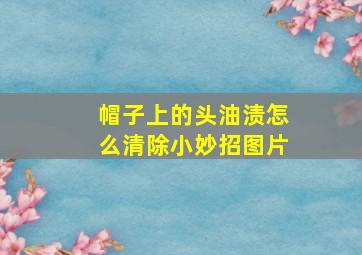 帽子上的头油渍怎么清除小妙招图片