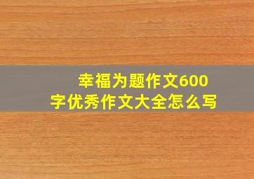 幸福为题作文600字优秀作文大全怎么写