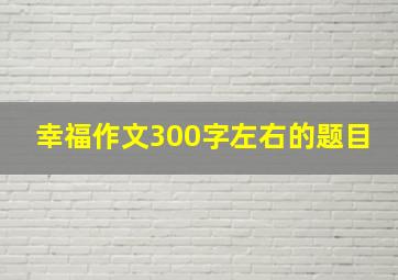 幸福作文300字左右的题目