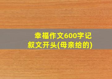 幸福作文600字记叙文开头(母亲给的)