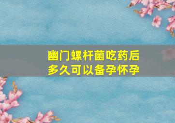 幽门螺杆菌吃药后多久可以备孕怀孕