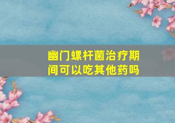 幽门螺杆菌治疗期间可以吃其他药吗