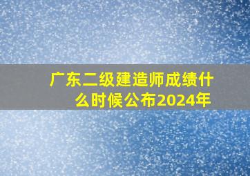 广东二级建造师成绩什么时候公布2024年