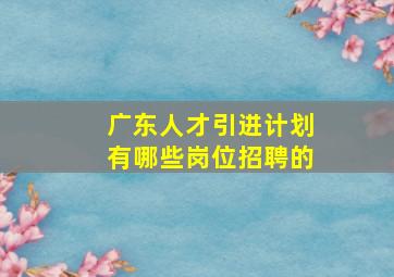 广东人才引进计划有哪些岗位招聘的