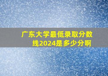 广东大学最低录取分数线2024是多少分啊