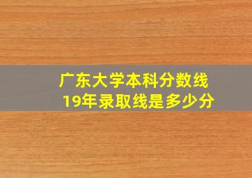 广东大学本科分数线19年录取线是多少分