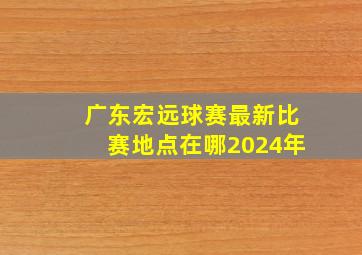 广东宏远球赛最新比赛地点在哪2024年