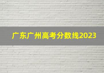 广东广州高考分数线2023