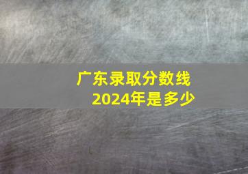 广东录取分数线2024年是多少