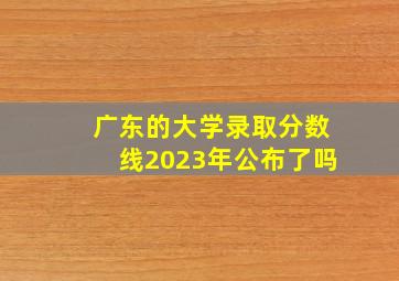 广东的大学录取分数线2023年公布了吗