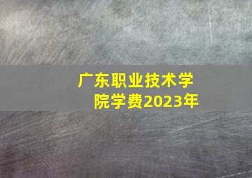 广东职业技术学院学费2023年