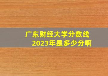 广东财经大学分数线2023年是多少分啊