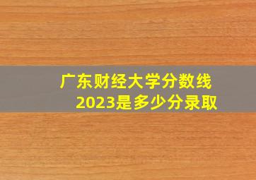 广东财经大学分数线2023是多少分录取