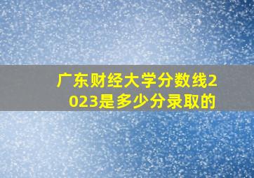 广东财经大学分数线2023是多少分录取的