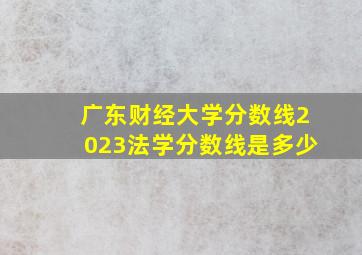 广东财经大学分数线2023法学分数线是多少