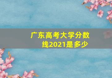 广东高考大学分数线2021是多少