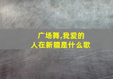 广场舞,我爱的人在新疆是什么歌