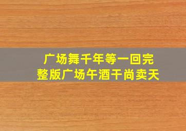 广场舞千年等一回完整版广场午酒干尚卖天