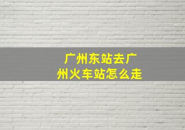 广州东站去广州火车站怎么走