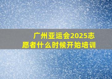 广州亚运会2025志愿者什么时候开始培训