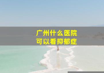 广州什么医院可以看抑郁症