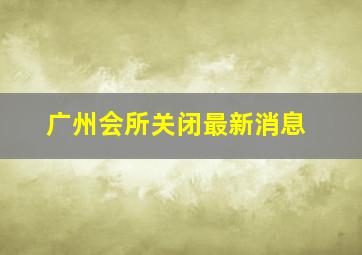 广州会所关闭最新消息