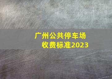 广州公共停车场收费标准2023