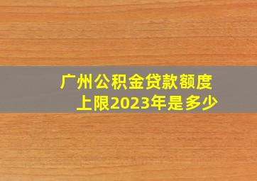 广州公积金贷款额度上限2023年是多少